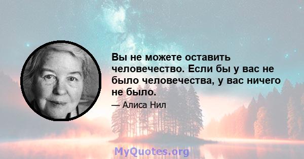 Вы не можете оставить человечество. Если бы у вас не было человечества, у вас ничего не было.