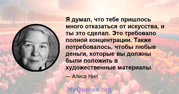 Я думал, что тебе пришлось много отказаться от искусства, и ты это сделал. Это требовало полной концентрации. Также потребовалось, чтобы любые деньги, которые вы должны были положить в художественные материалы.