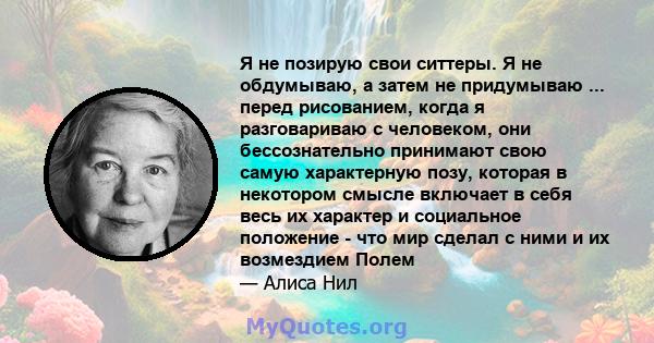 Я не позирую свои ситтеры. Я не обдумываю, а затем не придумываю ... перед рисованием, когда я разговариваю с человеком, они бессознательно принимают свою самую характерную позу, которая в некотором смысле включает в