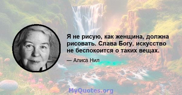 Я не рисую, как женщина, должна рисовать. Слава Богу, искусство не беспокоится о таких вещах.