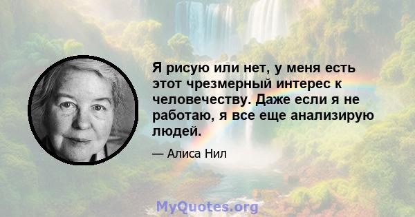 Я рисую или нет, у меня есть этот чрезмерный интерес к человечеству. Даже если я не работаю, я все еще анализирую людей.