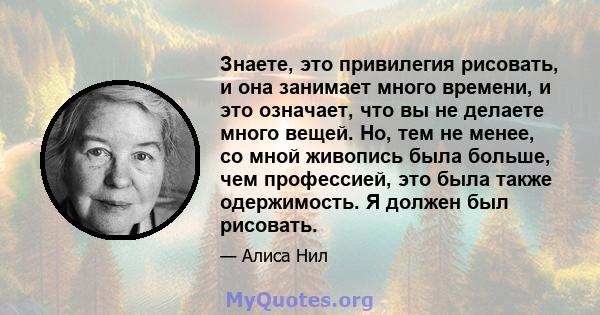 Знаете, это привилегия рисовать, и она занимает много времени, и это означает, что вы не делаете много вещей. Но, тем не менее, со мной живопись была больше, чем профессией, это была также одержимость. Я должен был