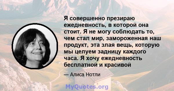 Я совершенно презираю ежедневность, в которой она стоит. Я не могу соблюдать то, чем стал мир, замороженная наш продукт, эта злая вещь, которую мы целуем задницу каждого часа. Я хочу ежедневность бесплатной и красивой