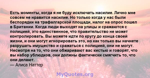 Есть моменты, когда я не буду исключать насилие. Лично мне совсем не нравится насилие. Но только когда у нас были беспорядки на трафалгарской площади, налог на опрос пошел в Британии. Когда люди выходят на улицы и