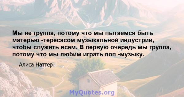 Мы не группа, потому что мы пытаемся быть матерью -тересасом музыкальной индустрии, чтобы служить всем. В первую очередь мы группа, потому что мы любим играть поп -музыку.