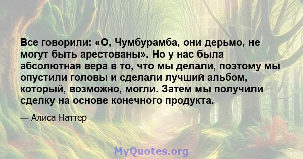 Все говорили: «О, Чумбурамба, они дерьмо, не могут быть арестованы». Но у нас была абсолютная вера в то, что мы делали, поэтому мы опустили головы и сделали лучший альбом, который, возможно, могли. Затем мы получили