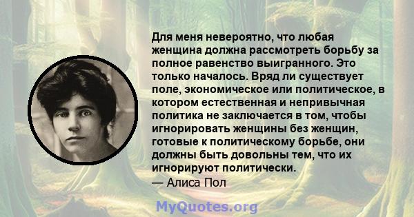 Для меня невероятно, что любая женщина должна рассмотреть борьбу за полное равенство выигранного. Это только началось. Вряд ли существует поле, экономическое или политическое, в котором естественная и непривычная