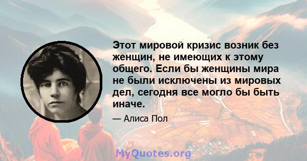 Этот мировой кризис возник без женщин, не имеющих к этому общего. Если бы женщины мира не были исключены из мировых дел, сегодня все могло бы быть иначе.