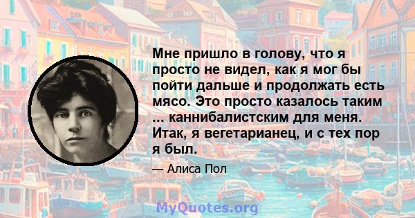 Мне пришло в голову, что я просто не видел, как я мог бы пойти дальше и продолжать есть мясо. Это просто казалось таким ... каннибалистским для меня. Итак, я вегетарианец, и с тех пор я был.