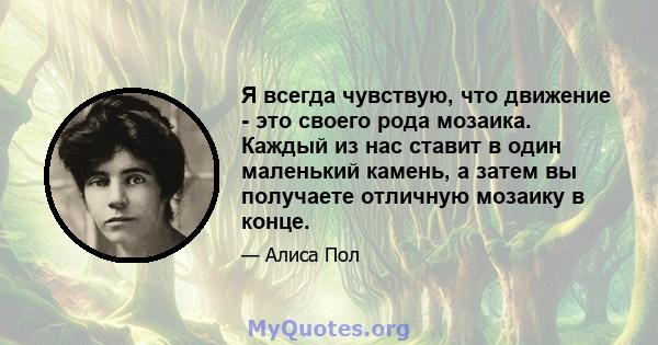 Я всегда чувствую, что движение - это своего рода мозаика. Каждый из нас ставит в один маленький камень, а затем вы получаете отличную мозаику в конце.