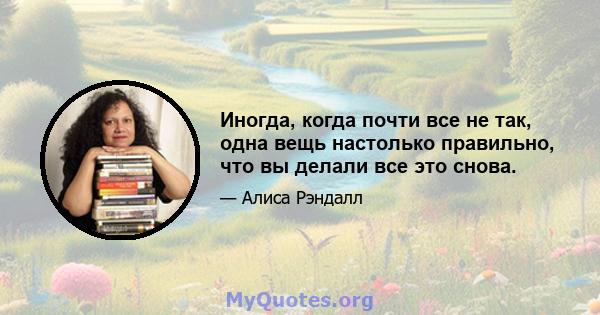 Иногда, когда почти все не так, одна вещь настолько правильно, что вы делали все это снова.