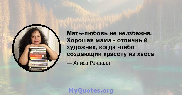 Мать-любовь не неизбежна. Хорошая мама - отличный художник, когда -либо создающий красоту из хаоса