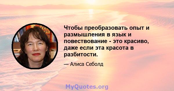 Чтобы преобразовать опыт и размышления в язык и повествование - это красиво, даже если эта красота в разбитости.