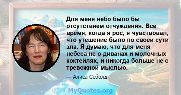 Для меня небо было бы отсутствием отчуждения. Все время, когда я рос, я чувствовал, что утешение было по своей сути зла. Я думаю, что для меня небеса не о диванах и молочных коктейлях, и никогда больше не с тревожной