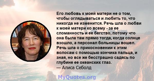 Его любовь к моей матери не о том, чтобы оглядываться и любить то, что никогда не изменится. Речь шла о любви к моей матери ко всему - за ее сломанность и ее бегство, потому что она была там прямо тогда, когда солнце