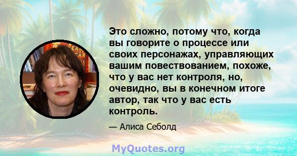 Это сложно, потому что, когда вы говорите о процессе или своих персонажах, управляющих вашим повествованием, похоже, что у вас нет контроля, но, очевидно, вы в конечном итоге автор, так что у вас есть контроль.