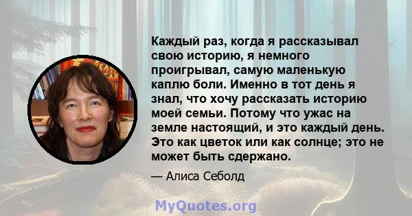 Каждый раз, когда я рассказывал свою историю, я немного проигрывал, самую маленькую каплю боли. Именно в тот день я знал, что хочу рассказать историю моей семьи. Потому что ужас на земле настоящий, и это каждый день.