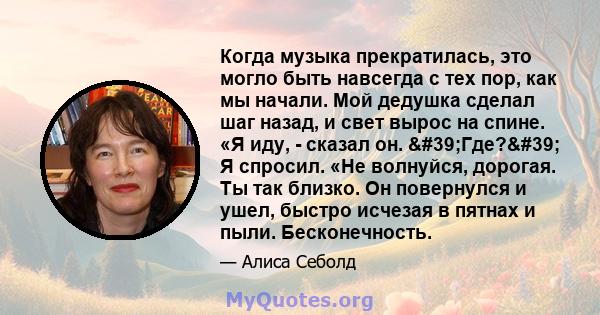 Когда музыка прекратилась, это могло быть навсегда с тех пор, как мы начали. Мой дедушка сделал шаг назад, и свет вырос на спине. «Я иду, - сказал он. 'Где?' Я спросил. «Не волнуйся, дорогая. Ты так близко. Он