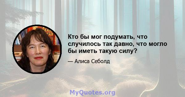 Кто бы мог подумать, что случилось так давно, что могло бы иметь такую ​​силу?