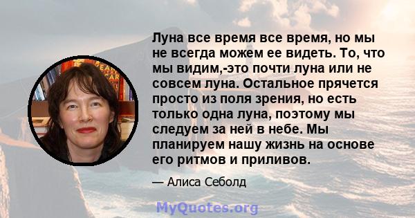 Луна все время все время, но мы не всегда можем ее видеть. То, что мы видим,-это почти луна или не совсем луна. Остальное прячется просто из поля зрения, но есть только одна луна, поэтому мы следуем за ней в небе. Мы