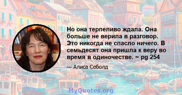 Но она терпеливо ждала. Она больше не верила в разговор. Это никогда не спасло ничего. В семьдесят она пришла к веру во время в одиночестве. ~ pg 254