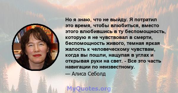 Но я знаю, что не выйду. Я потратил это время, чтобы влюбиться, вместо этого влюбившись в ту беспомощность, которую я не чувствовал в смерти, беспомощность живого, темная яркая жалость к человеческому чувствам, когда вы 