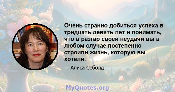 Очень странно добиться успеха в тридцать девять лет и понимать, что в разгар своей неудачи вы в любом случае постепенно строили жизнь, которую вы хотели.