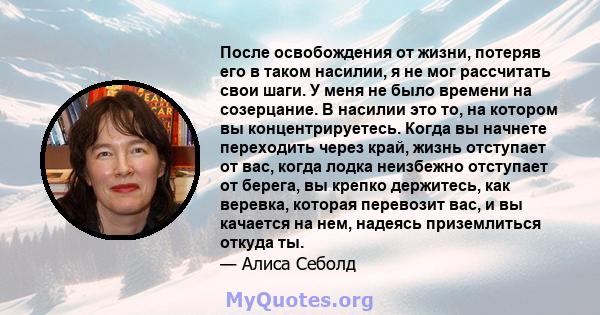 После освобождения от жизни, потеряв его в таком насилии, я не мог рассчитать свои шаги. У меня не было времени на созерцание. В насилии это то, на котором вы концентрируетесь. Когда вы начнете переходить через край,