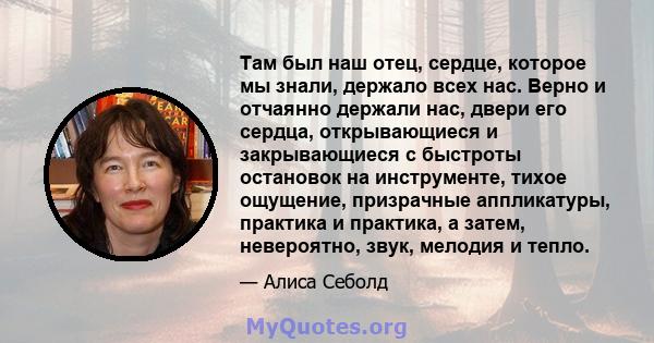 Там был наш отец, сердце, которое мы знали, держало всех нас. Верно и отчаянно держали нас, двери его сердца, открывающиеся и закрывающиеся с быстроты остановок на инструменте, тихое ощущение, призрачные аппликатуры,