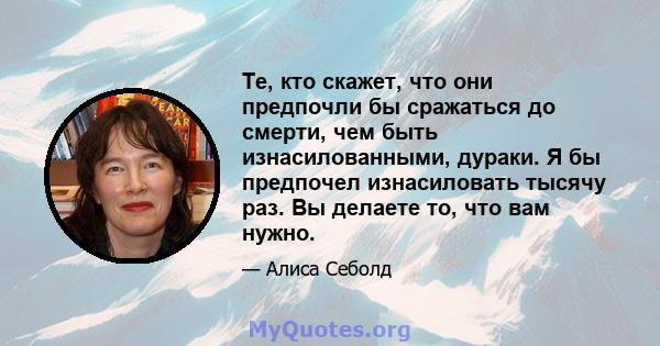 Те, кто скажет, что они предпочли бы сражаться до смерти, чем быть изнасилованными, дураки. Я бы предпочел изнасиловать тысячу раз. Вы делаете то, что вам нужно.