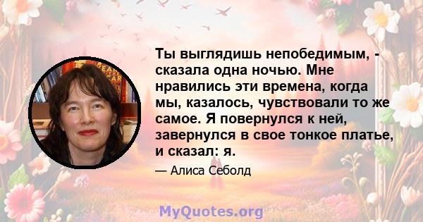 Ты выглядишь непобедимым, - сказала одна ночью. Мне нравились эти времена, когда мы, казалось, чувствовали то же самое. Я повернулся к ней, завернулся в свое тонкое платье, и сказал: я.