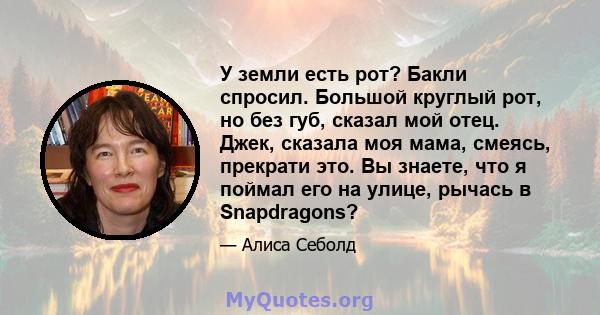 У земли есть рот? Бакли спросил. Большой круглый рот, но без губ, сказал мой отец. Джек, сказала моя мама, смеясь, прекрати это. Вы знаете, что я поймал его на улице, рычась в Snapdragons?