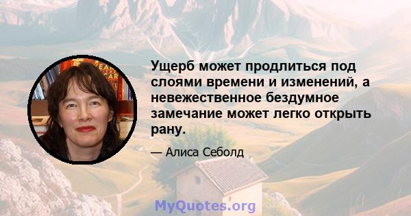 Ущерб может продлиться под слоями времени и изменений, а невежественное бездумное замечание может легко открыть рану.