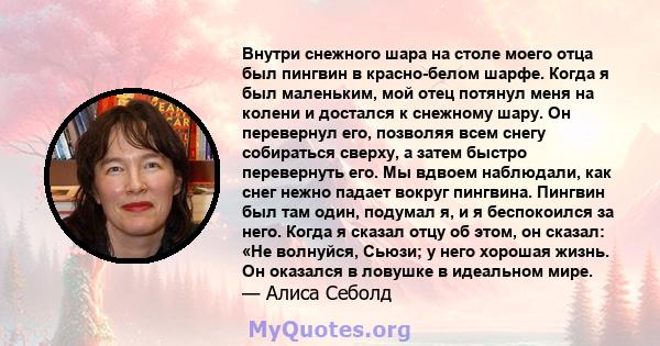 Внутри снежного шара на столе моего отца был пингвин в красно-белом шарфе. Когда я был маленьким, мой отец потянул меня на колени и достался к снежному шару. Он перевернул его, позволяя всем снегу собираться сверху, а