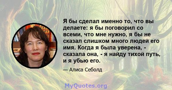 Я бы сделал именно то, что вы делаете: я бы поговорил со всеми, что мне нужно, я бы не сказал слишком много людей его имя. Когда я была уверена, - сказала она, - я найду тихой путь, и я убью его.