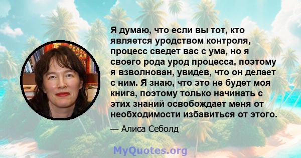 Я думаю, что если вы тот, кто является уродством контроля, процесс сведет вас с ума, но я своего рода урод процесса, поэтому я взволнован, увидев, что он делает с ним. Я знаю, что это не будет моя книга, поэтому только