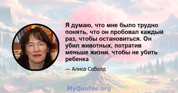 Я думаю, что мне было трудно понять, что он пробовал каждый раз, чтобы остановиться. Он убил животных, потратив меньше жизни, чтобы не убить ребенка