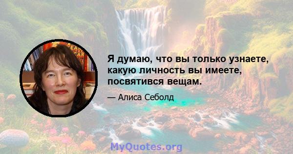 Я думаю, что вы только узнаете, какую личность вы имеете, посвятився вещам.