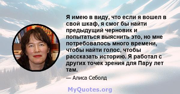 Я имею в виду, что если я вошел в свой шкаф, я смог бы найти предыдущий черновик и попытаться выяснить это, но мне потребовалось много времени, чтобы найти голос, чтобы рассказать историю. Я работал с других точек