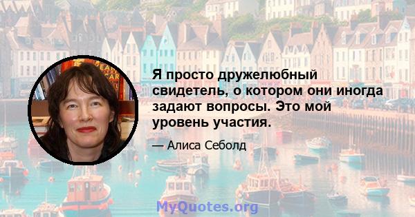 Я просто дружелюбный свидетель, о котором они иногда задают вопросы. Это мой уровень участия.