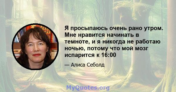 Я просыпаюсь очень рано утром. Мне нравится начинать в темноте, и я никогда не работаю ночью, потому что мой мозг испарится к 16:00