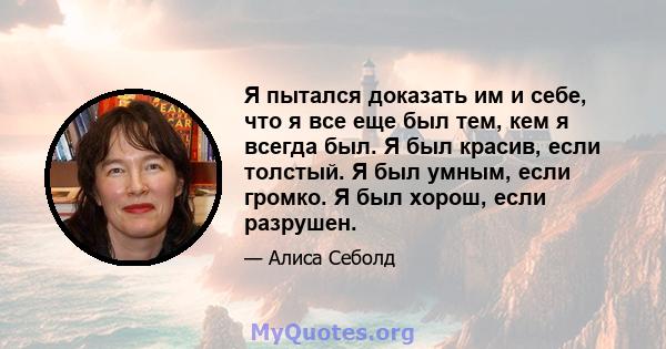 Я пытался доказать им и себе, что я все еще был тем, кем я всегда был. Я был красив, если толстый. Я был умным, если громко. Я был хорош, если разрушен.