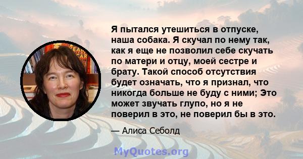 Я пытался утешиться в отпуске, наша собака. Я скучал по нему так, как я еще не позволил себе скучать по матери и отцу, моей сестре и брату. Такой способ отсутствия будет означать, что я признал, что никогда больше не