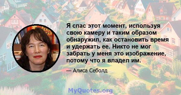 Я спас этот момент, используя свою камеру и таким образом обнаружил, как остановить время и удержать ее. Никто не мог забрать у меня это изображение, потому что я владел им.