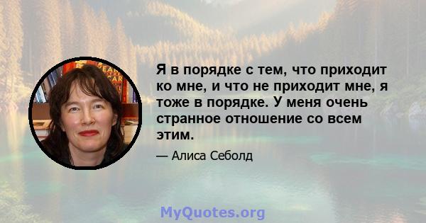 Я в порядке с тем, что приходит ко мне, и что не приходит мне, я тоже в порядке. У меня очень странное отношение со всем этим.