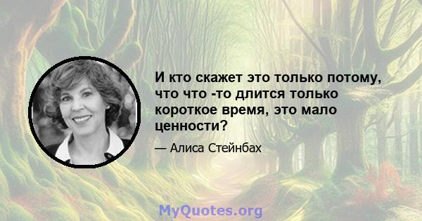 И кто скажет это только потому, что что -то длится только короткое время, это мало ценности?