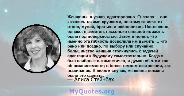 Женщины, я узнал, адаптировано. Сначала ... они казались такими хрупкими, поэтому зависят от отцов, мужей, братьев и любовников. Постепенно, однако, я заметил, насколько сильной их жизнь была под поверхностью. Затем я