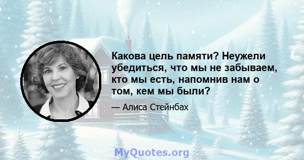 Какова цель памяти? Неужели убедиться, что мы не забываем, кто мы есть, напомнив нам о том, кем мы были?