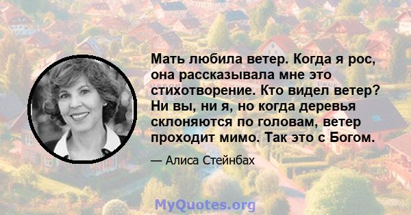 Мать любила ветер. Когда я рос, она рассказывала мне это стихотворение. Кто видел ветер? Ни вы, ни я, но когда деревья склоняются по головам, ветер проходит мимо. Так это с Богом.