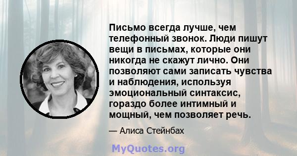 Письмо всегда лучше, чем телефонный звонок. Люди пишут вещи в письмах, которые они никогда не скажут лично. Они позволяют сами записать чувства и наблюдения, используя эмоциональный синтаксис, гораздо более интимный и